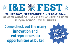 I&E Fest Thursday, September 5 from 5pm to 7pm. Geneen Auditorium and the Kirby Winter Garden at the Fuqua School of Business. Come check out the many innovation and entrepreneurship opportunities at Duke! Food! Swag! Prizes!